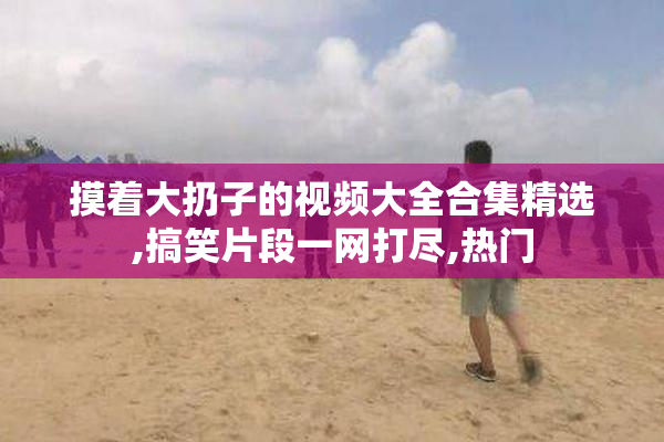 摸着大扔子的视频大全合集精选,搞笑片段一网打尽,热门