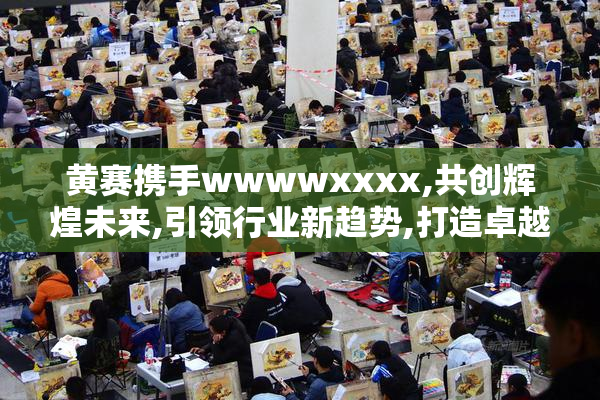 黄赛携手wwwwxxxx,共创辉煌未来,引领行业新趋势,打造卓越品牌价值