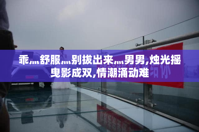乖灬舒服灬别拔出来灬男男,烛光摇曳影成双,情潮涌动难