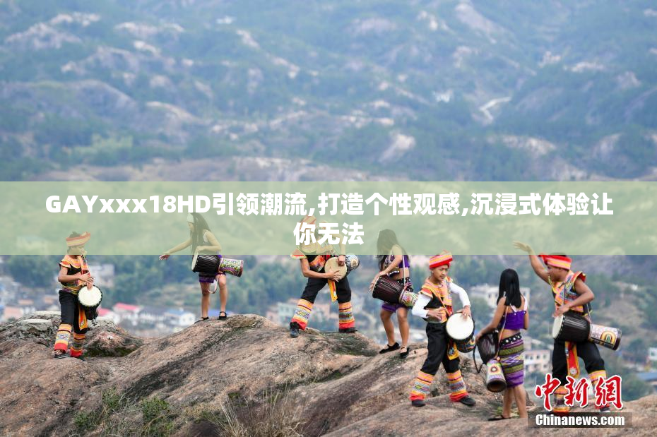 GAYxxx18HD引领潮流,打造个性观感,沉浸式体验让你无法