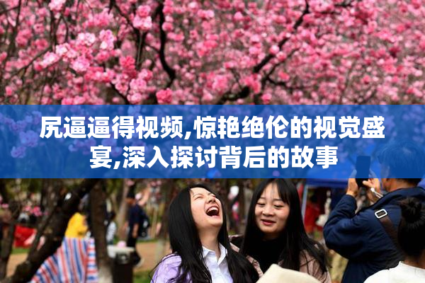 尻逼逼得视频,惊艳绝伦的视觉盛宴,深入探讨背后的故事