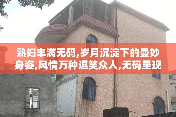 熟妇丰满无码,岁月沉淀下的曼妙身姿,风情万种逗笑众人,无码呈现