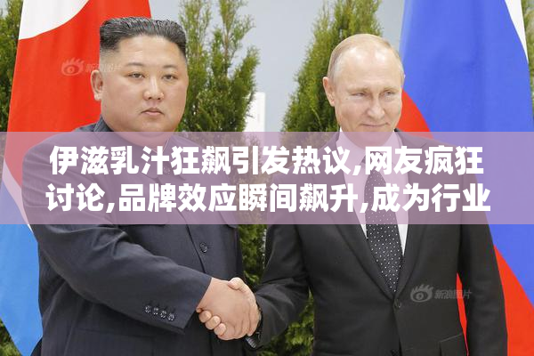 伊滋乳汁狂飙引发热议,网友疯狂讨论,品牌效应瞬间飙升,成为行业