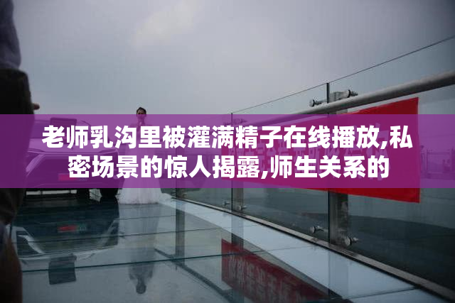 老师乳沟里被灌满精子在线播放,私密场景的惊人揭露,师生关系的