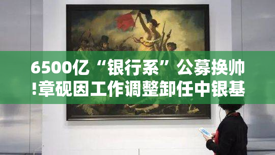 6500亿“银行系”公募换帅!章砚因工作调整卸任中银基金董事长,由