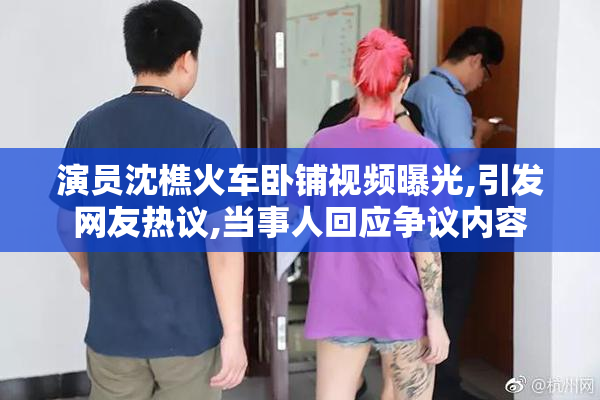 演员沈樵火车卧铺视频曝光,引发网友热议,当事人回应争议内容