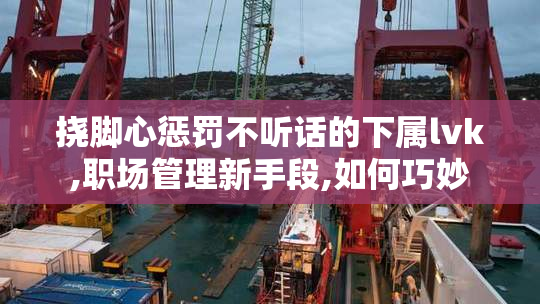 挠脚心惩罚不听话的下属lvk,职场管理新手段,如何巧妙