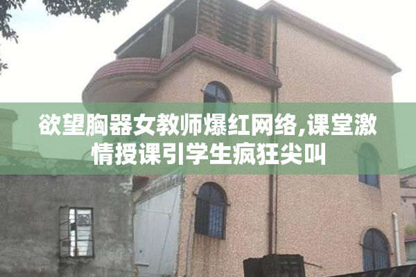 欲望胸器女教师爆红网络,课堂激情授课引学生疯狂尖叫