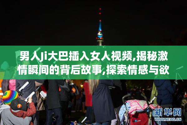 男人Ji大巴插入女人视频,揭秘激情瞬间的背后故事,探索情感与欲望