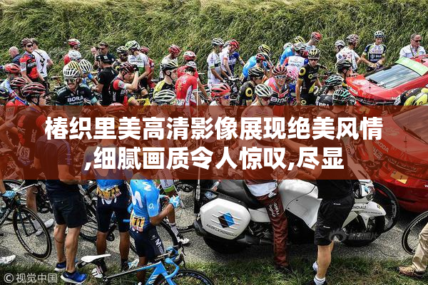 椿织里美高清影像展现绝美风情,细腻画质令人惊叹,尽显