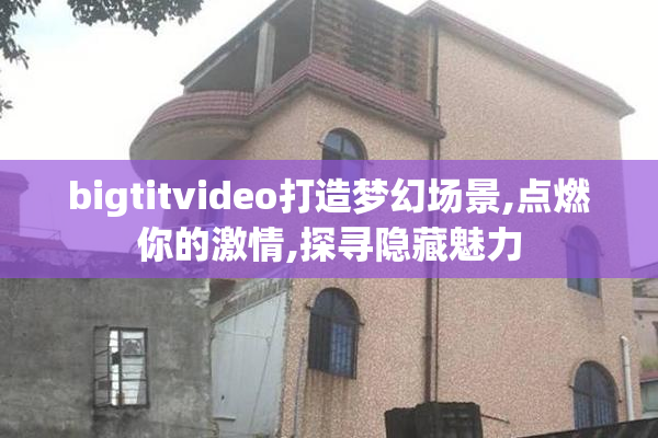 bigtitvideo打造梦幻场景,点燃你的激情,探寻隐藏魅力