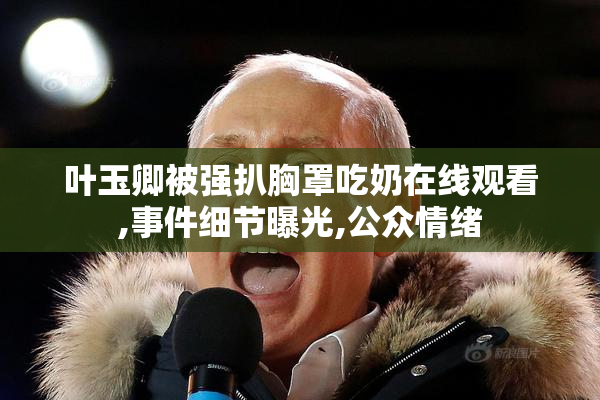 叶玉卿被强扒胸罩吃奶在线观看,事件细节曝光,公众情绪