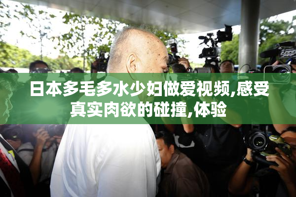 日本多毛多水少妇做爱视频,感受真实肉欲的碰撞,体验