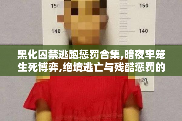 黑化囚禁逃跑惩罚合集,暗夜牢笼生死博弈,绝境逃亡与残酷惩罚的