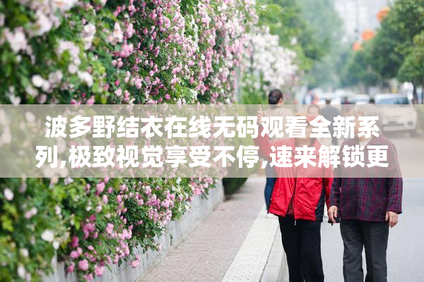 波多野结衣在线无码观看全新系列,极致视觉享受不停,速来解锁更多