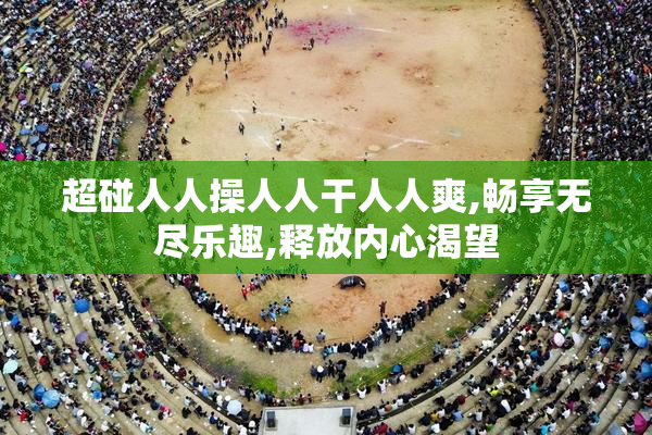 超碰人人操人人干人人爽,畅享无尽乐趣,释放内心渴望