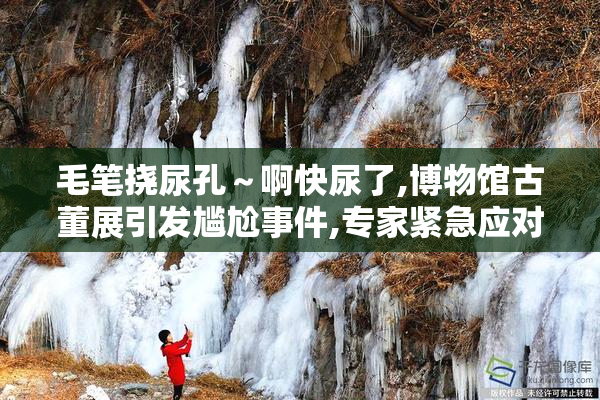 毛笔挠尿孔～啊快尿了,博物馆古董展引发尴尬事件,专家紧急应对