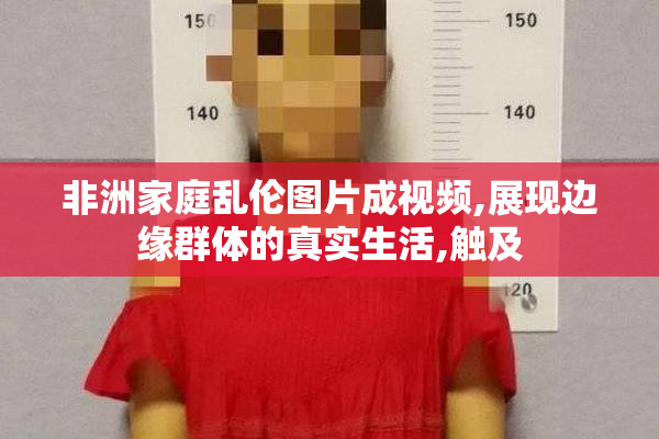 非洲家庭乱伦图片成视频,展现边缘群体的真实生活,触及