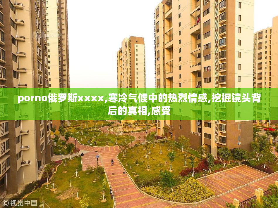 porno俄罗斯xxxx,寒冷气候中的热烈情感,挖掘镜头背后的真相,感受