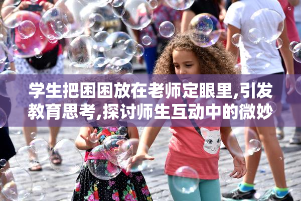 学生把困困放在老师定眼里,引发教育思考,探讨师生互动中的微妙