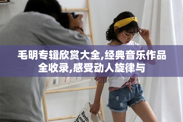 毛明专辑欣赏大全,经典音乐作品全收录,感受动人旋律与