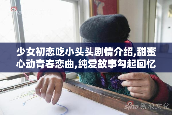 少女初恋吃小头头剧情介绍,甜蜜心动青春恋曲,纯爱故事勾起回忆