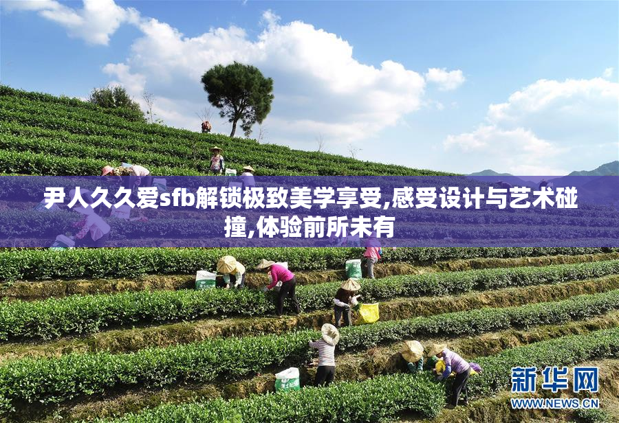 尹人久久爱sfb解锁极致美学享受,感受设计与艺术碰撞,体验前所未有