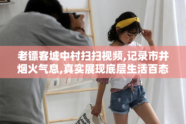 老镖客城中村扫扫视频,记录市井烟火气息,真实展现底层生活百态