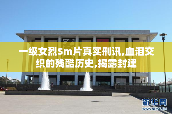 一级女烈Sm片真实刑讯,血泪交织的残酷历史,揭露封建