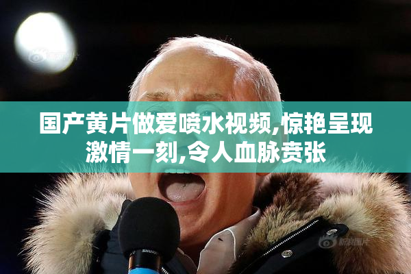 国产黄片做爱喷水视频,惊艳呈现激情一刻,令人血脉贲张