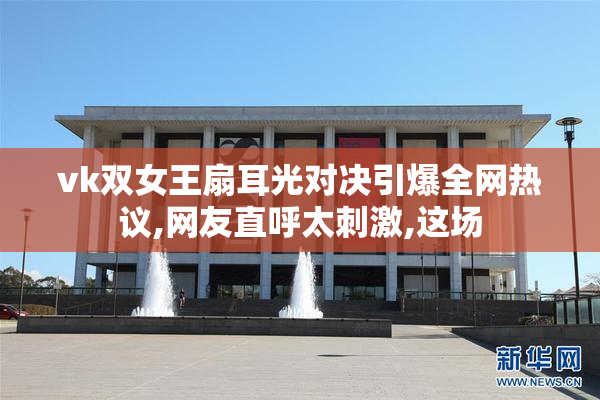 vk双女王扇耳光对决引爆全网热议,网友直呼太刺激,这场