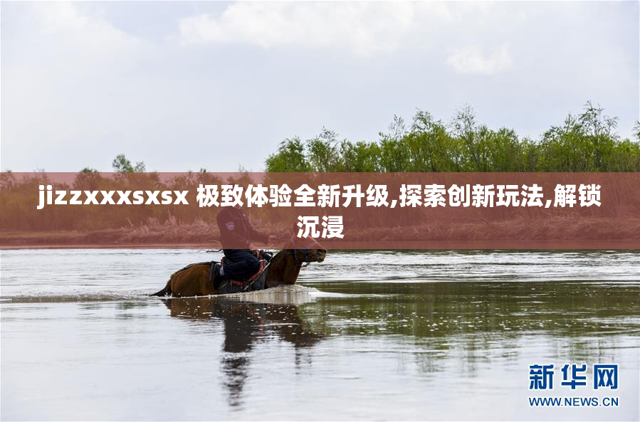 jizzxxxsxsx 极致体验全新升级,探索创新玩法,解锁沉浸