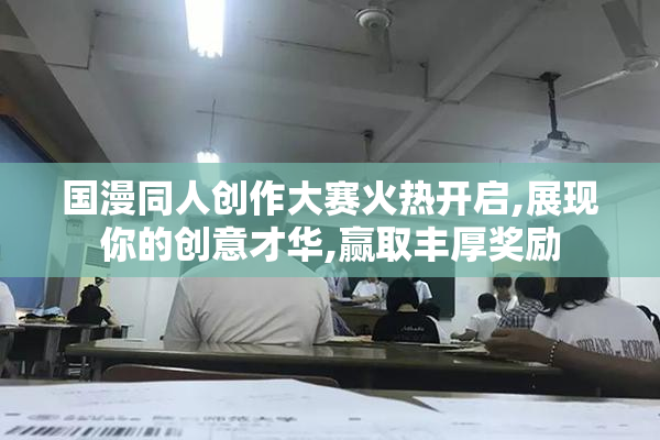 国漫同人创作大赛火热开启,展现你的创意才华,赢取丰厚奖励