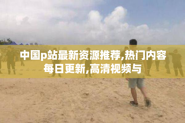 中国p站最新资源推荐,热门内容每日更新,高清视频与