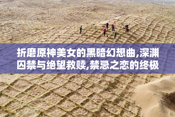 折磨原神美女的黑暗幻想曲,深渊囚禁与绝望救赎,禁忌之恋的终极拷问