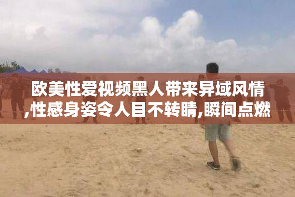 欧美性爱视频黑人带来异域风情,性感身姿令人目不转睛,瞬间点燃你