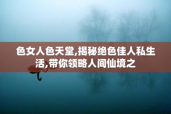 色女人色天堂,揭秘绝色佳人私生活,带你领略人间仙境之