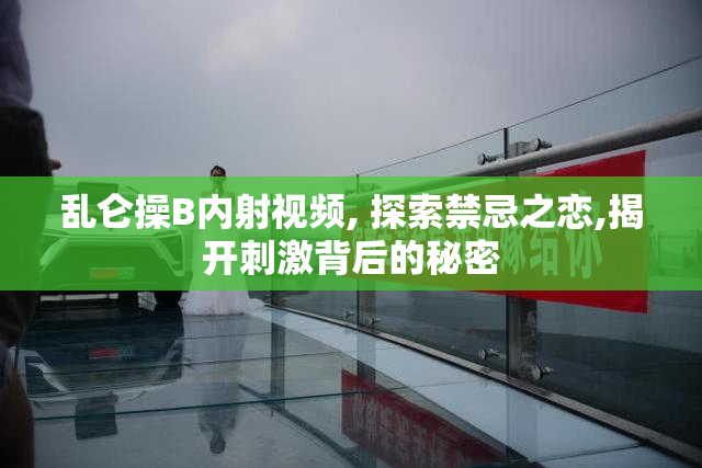 乱仑操B内射视频, 探索禁忌之恋,揭开刺激背后的秘密