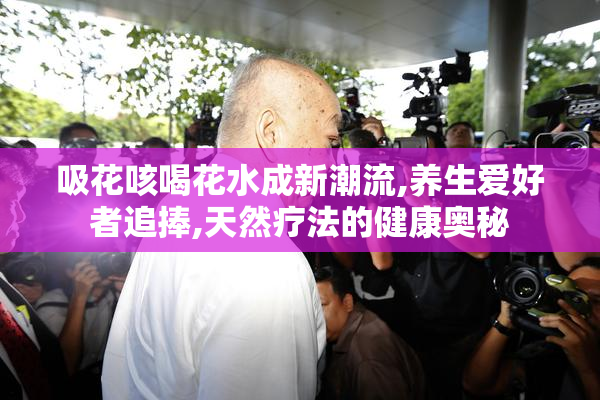 吸花咳喝花水成新潮流,养生爱好者追捧,天然疗法的健康奥秘