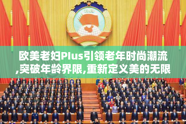 欧美老妇PIus引领老年时尚潮流,突破年龄界限,重新定义美的无限