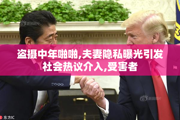 盗摄中年啪啪,夫妻隐私曝光引发社会热议介入,受害者