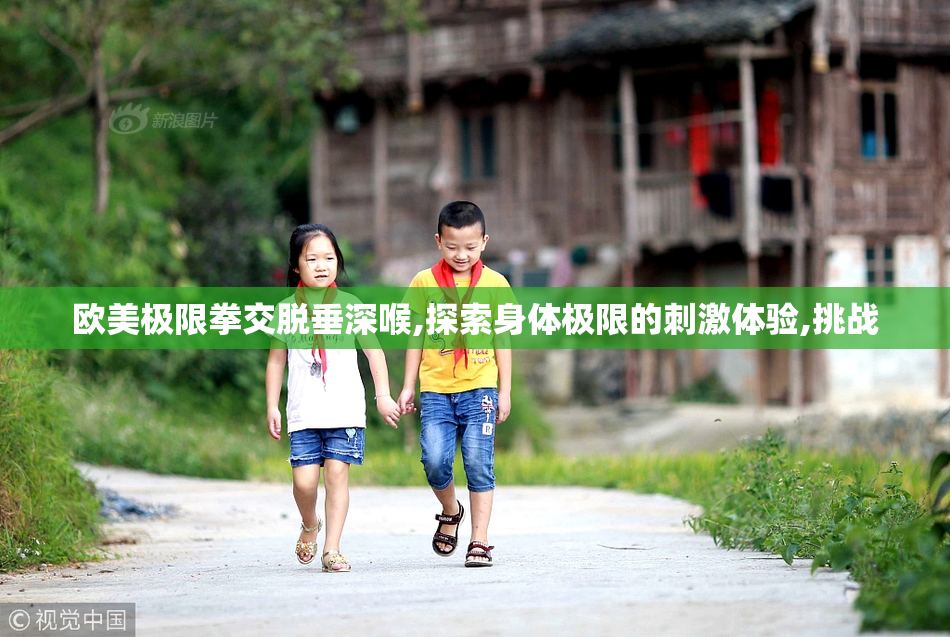 欧美极限拳交脱垂深喉,探索身体极限的刺激体验,挑战