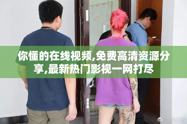 你懂的在线视频,免费高清资源分享,最新热门影视一网打尽