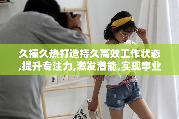久操久热打造持久高效工作状态,提升专注力,激发潜能,实现事业突破