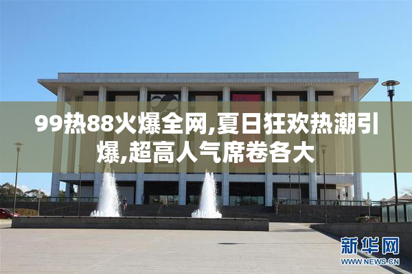 99热88火爆全网,夏日狂欢热潮引爆,超高人气席卷各大