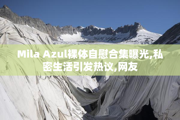 Mila Azul裸体自慰合集曝光,私密生活引发热议,网友