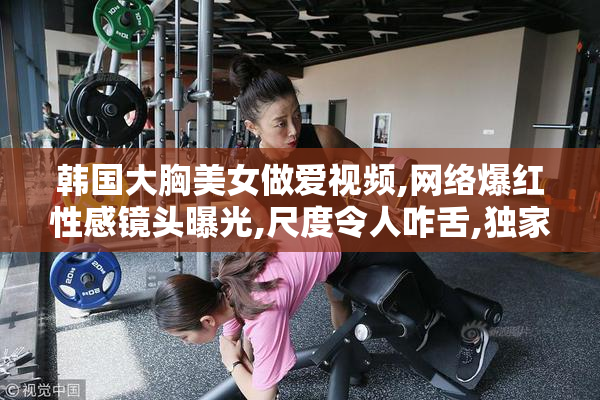 韩国大胸美女做爱视频,网络爆红性感镜头曝光,尺度令人咋舌,独家