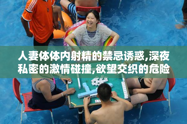 人妻体体内射精的禁忌诱惑,深夜私密的激情碰撞,欲望交织的危险