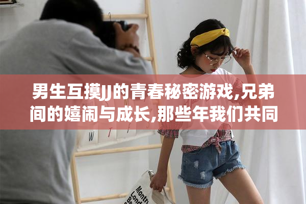 男生互摸JJ的青春秘密游戏,兄弟间的嬉闹与成长,那些年我们共同的