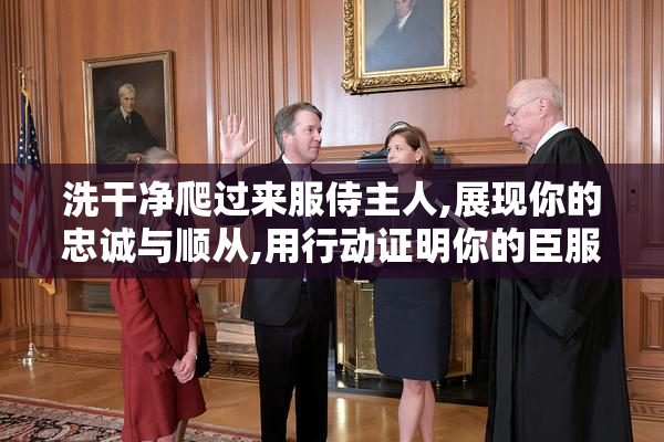 洗干净爬过来服侍主人,展现你的忠诚与顺从,用行动证明你的臣服之心